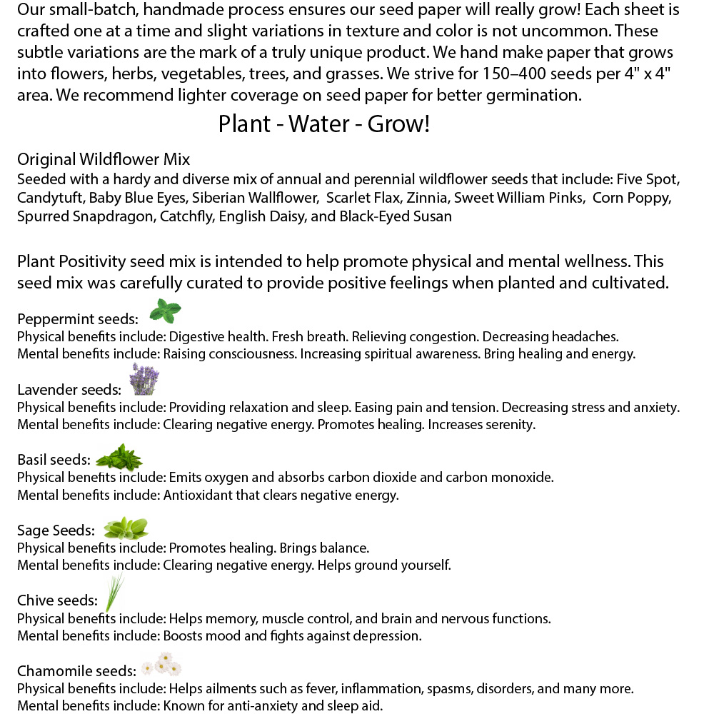 This product is seeded with a hardy and diverse mix of either annual and perennial wildflower seeds or a plant positivity herb mix.  Original Wildflower mix: Five Spot, Candytuft, Baby Blue Eyes, Siberian Wallflower,  Scarlet Flax, Zinnia, Sweet William Pinks,  Corn Poppy, Spurred Snapdragon, Catchfly, English Daisy, and Black-Eyed Susan.   Plant Positivity mix: Peppermint, Basil, Lavender, Chamomile, Sage, Chive  ​Our small-batch, handmade process ensures our seed paper will really grow! Each sheet is craf